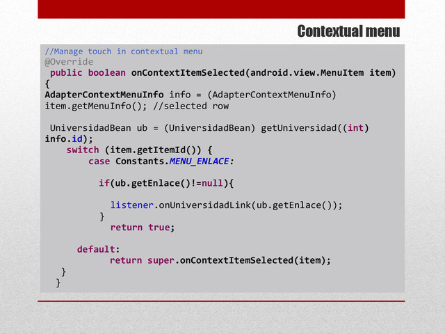 Contextual menu
//Manage touch in contextual menu
@Override
public boolean onContextItemSelected(android.view.MenuItem item)
{
AdapterContextMenuInfo info = (AdapterContextMenuInfo)
item.getMenuInfo(); //selected row
UniversidadBean ub = (UniversidadBean) getUniversidad((int)
info.id);
switch (item.getItemId()) {
case Constants.MENU_ENLACE:
if(ub.getEnlace()!=null){
listener.onUniversidadLink(ub.getEnlace());
}
return true;
default:
return super.onContextItemSelected(item);
}
}
