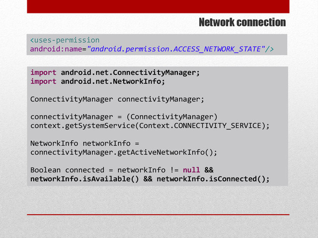 Network connection
import android.net.ConnectivityManager;
import android.net.NetworkInfo;
ConnectivityManager connectivityManager;
connectivityManager = (ConnectivityManager)
context.getSystemService(Context.CONNECTIVITY_SERVICE);
NetworkInfo networkInfo =
connectivityManager.getActiveNetworkInfo();
Boolean connected = networkInfo != null &&
networkInfo.isAvailable() && networkInfo.isConnected();

