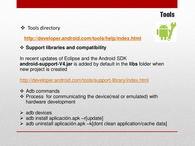 Tools
 Tools directory
http://developer.android.com/tools/help/index.html
 Support libraries and compatibility
In recent updates of Eclipse and the Android SDK
android-support-V4.jar is added by default in the libs folder when
new project is created
http://developer.android.com/tools/support-library/index.html
 Adb commands
 Process for communicating the device(real or emulated) with
hardware development
 adb devices
 adb install aplicación.apk –r[update]
 adb uninstall aplicación.apk –k[dont clean application/cache data]
