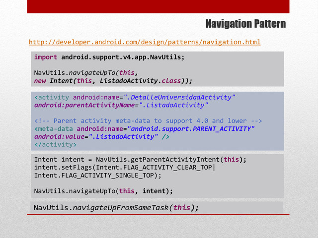 Navigation Pattern
import android.support.v4.app.NavUtils;
NavUtils.navigateUpTo(this,
new Intent(this, ListadoActivity.class));
http://developer.android.com/design/patterns/navigation.html
Intent intent = NavUtils.getParentActivityIntent(this);
intent.setFlags(Intent.FLAG_ACTIVITY_CLEAR_TOP|
Intent.FLAG_ACTIVITY_SINGLE_TOP);
NavUtils.navigateUpTo(this, intent);
NavUtils.navigateUpFromSameTask(this);



