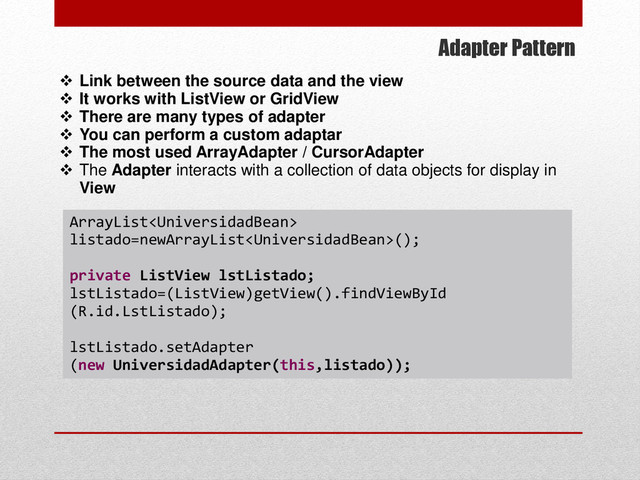 Adapter Pattern
 Link between the source data and the view
 It works with ListView or GridView
 There are many types of adapter
 You can perform a custom adaptar
 The most used ArrayAdapter / CursorAdapter
 The Adapter interacts with a collection of data objects for display in
View
ArrayList
listado=newArrayList();
private ListView lstListado;
lstListado=(ListView)getView().findViewById
(R.id.LstListado);
lstListado.setAdapter
(new UniversidadAdapter(this,listado));
