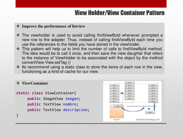 View Holder/View Container Pattern
 ViewContainer
static class ViewContainer{
public ImageView imagen;
public TextView nombre;
public TextView descripcion;
}
 Improve the performance of listview
 The viewholder is used to avoid calling findViewById whenever prompted a
new row to the adapter. Thus, instead of calling findViewById each time you
use the references to the fields you have stored in the viewholder.
 This pattern will help us to limit the number of calls to findViewById method.
The idea would be to call it once, and then save the view daughter that refers
to the instance of ViewHolder to be associated with the object by the method
convertView View.setTag ()
 Its recommend using a static class to store the items of each row in the view,
functioning as a kind of cache for our view.
