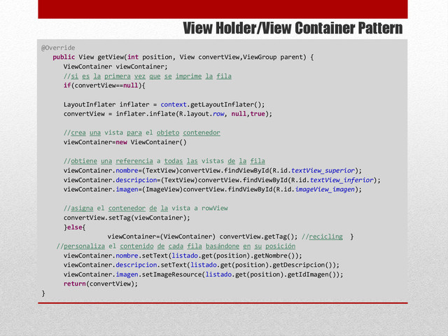 View Holder/View Container Pattern
@Override
public View getView(int position, View convertView,ViewGroup parent) {
ViewContainer viewContainer;
//si es la primera vez que se imprime la fila
if(convertView==null){
LayoutInflater inflater = context.getLayoutInflater();
convertView = inflater.inflate(R.layout.row, null,true);
//crea una vista para el objeto contenedor
viewContainer=new ViewContainer()
//obtiene una referencia a todas las vistas de la fila
viewContainer.nombre=(TextView)convertView.findViewById(R.id.textView_superior);
viewContainer.descripcion=(TextView)convertView.findViewById(R.id.textView_inferior);
viewContainer.imagen=(ImageView)convertView.findViewById(R.id.imageView_imagen);
//asigna el contenedor de la vista a rowView
convertView.setTag(viewContainer);
}else{
viewContainer=(ViewContainer) convertView.getTag(); //recicling }
//personaliza el contenido de cada fila basándone en su posición
viewContainer.nombre.setText(listado.get(position).getNombre());
viewContainer.descripcion.setText(listado.get(position).getDescripcion());
viewContainer.imagen.setImageResource(listado.get(position).getIdImagen());
return(convertView);
}
