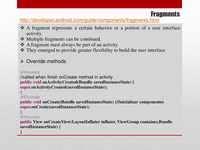 Fragments
 A fragment represents a certain behavior or a portion of a user interface
activity.
 Multiple fragments can be combined.
 A fragment must always be part of an activity.
 They emerged to provide greater flexibility to build the user interface
 Override methods
@Override
//called when finish onCreate method in activity
public void onActivityCreated(Bundle savedInstanceState) {
super.onActivityCreated(savedInstanceState);
}
@Override
public void onCreate(Bundle savedInstanceState) {//inicializar componentes
super.onCreate(savedInstanceState);
}
@Override
public View onCreateView(LayoutInflater inflater, ViewGroup container,Bundle
savedInstanceState) {
}
http://developer.android.com/guide/components/fragments.html
