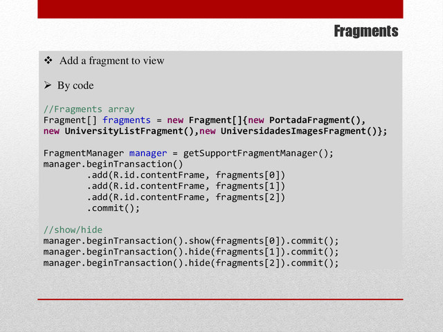 Fragments
 Add a fragment to view
 By code
//Fragments array
Fragment[] fragments = new Fragment[]{new PortadaFragment(),
new UniversityListFragment(),new UniversidadesImagesFragment()};
FragmentManager manager = getSupportFragmentManager();
manager.beginTransaction()
.add(R.id.contentFrame, fragments[0])
.add(R.id.contentFrame, fragments[1])
.add(R.id.contentFrame, fragments[2])
.commit();
//show/hide
manager.beginTransaction().show(fragments[0]).commit();
manager.beginTransaction().hide(fragments[1]).commit();
manager.beginTransaction().hide(fragments[2]).commit();
