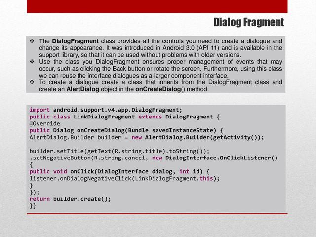 Dialog Fragment
 The DialogFragment class provides all the controls you need to create a dialogue and
change its appearance. It was introduced in Android 3.0 (API 11) and is available in the
support library, so that it can be used without problems with older versions.
 Use the class you DialogFragment ensures proper management of events that may
occur, such as clicking the Back button or rotate the screen. Furthermore, using this class
we can reuse the interface dialogues as a larger component interface.
 To create a dialogue create a class that inherits from the DialogFragment class and
create an AlertDialog object in the onCreateDialog() method
import android.support.v4.app.DialogFragment;
public class LinkDialogFragment extends DialogFragment {
@Override
public Dialog onCreateDialog(Bundle savedInstanceState) {
AlertDialog.Builder builder = new AlertDialog.Builder(getActivity());
builder.setTitle(getText(R.string.title).toString());
.setNegativeButton(R.string.cancel, new DialogInterface.OnClickListener()
{
public void onClick(DialogInterface dialog, int id) {
listener.onDialogNegativeClick(LinkDialogFragment.this);
}
});
return builder.create();
}}
