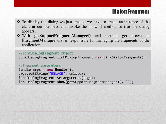 Dialog Fragment
 To display the dialog we just created we have to create an instance of the
class in our business and invoke the show () method so that the dialog
appears.
 With getSupportFragmentManager() call method get access to
FragmentManager that is responsible for managing the fragments of the
application.
//LinkDialogFragment object
LinkDialogFragment linkDialogFragment=new LinkDialogFragment();
//fragment parameters
Bundle args = new Bundle();
args.putString("ENLACE", enlace);
linkDialogFragment.setArguments(args);
linkDialogFragment.show(getSupportFragmentManager(), "");
