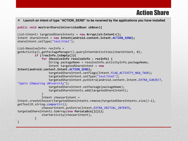 Action Share
 Launch an intent of type "ACTION_SEND" to be received by the applications you have installed
public void mostrarShare(UniversidadBean ubBean){
List targetedShareIntents = new ArrayList();
Intent shareIntent = new Intent(android.content.Intent.ACTION_SEND);
shareIntent.setType("text/html");
List resInfo =
getActivity().getPackageManager().queryIntentActivities(shareIntent, 0);
if (!resInfo.isEmpty()){
for (ResolveInfo resolveInfo : resInfo) {
String packageName = resolveInfo.activityInfo.packageName;
Intent targetedShareIntent = new
Intent(android.content.Intent.ACTION_SEND);
targetedShareIntent.setFlags(Intent.FLAG_ACTIVITY_NEW_TASK);
targetedShareIntent.setType("text/html");
targetedShareIntent.putExtra(android.content.Intent.EXTRA_SUBJECT,
"Spain COmputing UNiversity");
targetedShareIntent.setPackage(packageName);
targetedShareIntents.add(targetedShareIntent);
}
Intent chooserIntent =
Intent.createChooser(targetedShareIntents.remove(targetedShareIntents.size()-1),
getText(R.string.compartir));
chooserIntent.putExtra(Intent.EXTRA_INITIAL_INTENTS,
targetedShareIntents.toArray(new Parcelable[]{}));
startActivity(chooserIntent);
}
}
