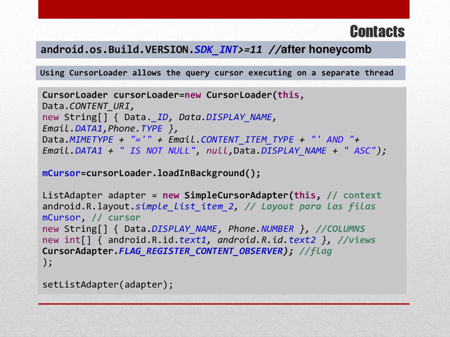 Contacts
CursorLoader cursorLoader=new CursorLoader(this,
Data.CONTENT_URI,
new String[] { Data._ID, Data.DISPLAY_NAME,
Email.DATA1,Phone.TYPE },
Data.MIMETYPE + "='" + Email.CONTENT_ITEM_TYPE + "' AND "+
Email.DATA1 + " IS NOT NULL", null,Data.DISPLAY_NAME + " ASC");
mCursor=cursorLoader.loadInBackground();
ListAdapter adapter = new SimpleCursorAdapter(this, // context
android.R.layout.simple_list_item_2, // Layout para las filas
mCursor, // cursor
new String[] { Data.DISPLAY_NAME, Phone.NUMBER }, //COLUMNS
new int[] { android.R.id.text1, android.R.id.text2 }, //views
CursorAdapter.FLAG_REGISTER_CONTENT_OBSERVER); //flag
);
setListAdapter(adapter);
android.os.Build.VERSION.SDK_INT>=11 //after honeycomb
Using CursorLoader allows the query cursor executing on a separate thread

