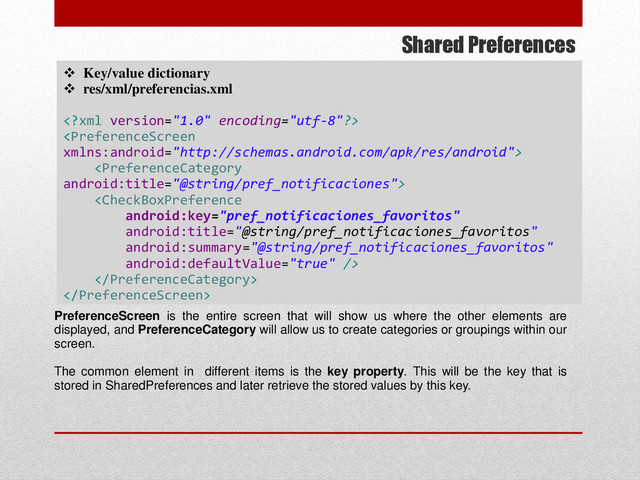 Shared Preferences
 Key/value dictionary
 res/xml/preferencias.xml






PreferenceScreen is the entire screen that will show us where the other elements are
displayed, and PreferenceCategory will allow us to create categories or groupings within our
screen.
The common element in different items is the key property. This will be the key that is
stored in SharedPreferences and later retrieve the stored values by this key.
