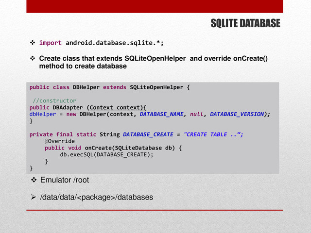SQLITE DATABASE
 import android.database.sqlite.*;
 Create class that extends SQLiteOpenHelper and override onCreate()
method to create database
public class DBHelper extends SQLiteOpenHelper {
//constructor
public DBAdapter (Context context){
dbHelper = new DBHelper(context, DATABASE_NAME, null, DATABASE_VERSION);
}
private final static String DATABASE_CREATE = "CREATE TABLE ..“;
@Override
public void onCreate(SQLiteDatabase db) {
db.execSQL(DATABASE_CREATE);
}
}
 Emulator /root
 /data/data//databases
