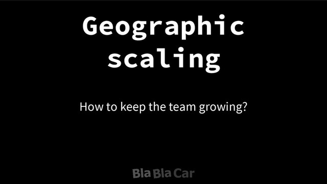 How to keep the team growing?
Geographic
scaling
