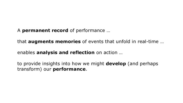 A permanent record of performance …
that augments memories of events that unfold in real-time …
enables analysis and reflection on action …
to provide insights into how we might develop (and perhaps
transform) our performance.
