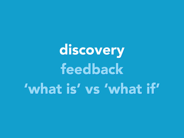 discovery
feedback
‘what is’ vs ‘what if’
