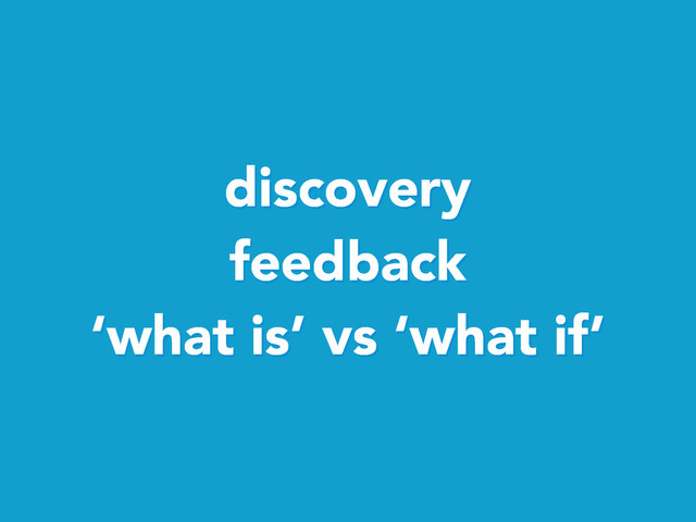 discovery
feedback
‘what is’ vs ‘what if’
