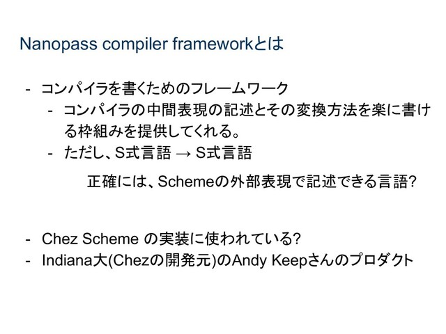 Nanopass compiler frameworkとは
- コンパイラを書くためのフレームワーク
- コンパイラの中間表現の記述とその変換方法を楽に書け
る枠組みを提供してくれる。
- ただし、S式言語 → S式言語
正確には、Schemeの外部表現で記述できる言語?
- Chez Scheme の実装に使われている?
- Indiana大(Chezの開発元)のAndy Keepさんのプロダクト
