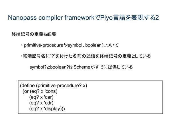 Nanopass compiler frameworkでPiyo言語を表現する2
終端記号の定義も必要
・ primitive-procedureやsymbol、booleanについて
・終端記号名に”?”を付けた名前の述語を終端記号の定義としている
symbol?とboolean?はSchemeがすでに提供している
(define (primitive-procedure? x)
(or (eq? x 'cons)
(eq? x 'car)
(eq? x 'cdr)
(eq? x 'display)))
