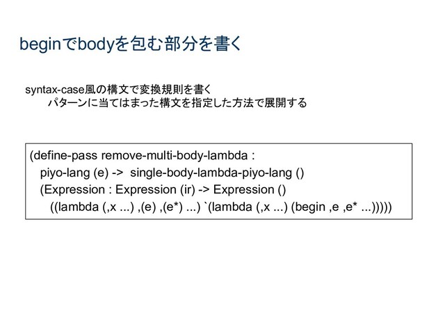 beginでbodyを包む部分を書く
syntax-case風の構文で変換規則を書く
パターンに当てはまった構文を指定した方法で展開する
(define-pass remove-multi-body-lambda :
piyo-lang (e) -> single-body-lambda-piyo-lang ()
(Expression : Expression (ir) -> Expression ()
((lambda (,x ...) ,(e) ,(e*) ...) `(lambda (,x ...) (begin ,e ,e* ...)))))
