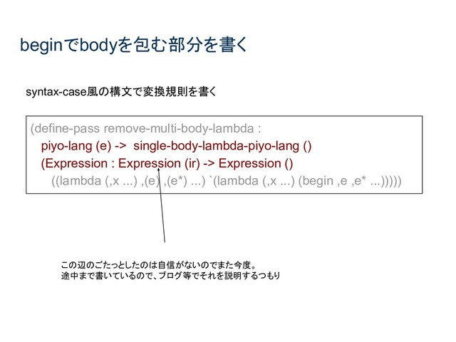 beginでbodyを包む部分を書く
syntax-case風の構文で変換規則を書く
(define-pass remove-multi-body-lambda :
piyo-lang (e) -> single-body-lambda-piyo-lang ()
(Expression : Expression (ir) -> Expression ()
((lambda (,x ...) ,(e) ,(e*) ...) `(lambda (,x ...) (begin ,e ,e* ...)))))
この辺のごたっとしたのは自信がないのでまた今度。
途中まで書いているので、ブログ等でそれを説明するつもり
