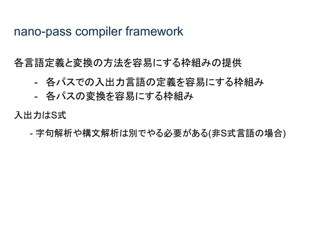 nano-pass compiler framework
各言語定義と変換の方法を容易にする枠組みの提供
- 各パスでの入出力言語の定義を容易にする枠組み
- 各パスの変換を容易にする枠組み
入出力はS式
- 字句解析や構文解析は別でやる必要がある(非S式言語の場合)
