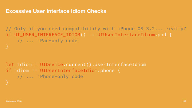 Excessive User Interface Idiom Checks
// Only if you need compatibility with iPhone OS 3.2... really?
if UI_USER_INTERFACE_IDIOM() == UIUserInterfaceIdiom.pad {
// ... iPad-only code
}
let idiom = UIDevice.current().userInterfaceIdiom
if idiom == UIUserInterfaceIdiom.phone {
// ... iPhone-only code
}
© akosma 2016 102
