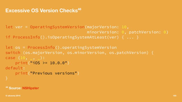 Excessive OS Version Checks46
let ver = OperatingSystemVersion(majorVersion: 10,
minorVersion: 0, patchVersion: 0)
if ProcessInfo().isOperatingSystemAtLeast(ver) { ... }
let os = ProcessInfo().operatingSystemVersion
switch (os.majorVersion, os.minorVersion, os.patchVersion) {
case (10, _, _):
print("iOS >= 10.0.0")
default:
print("Previous versions")
}
46 Source: NSHipster
© akosma 2016 103
