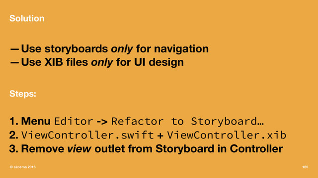 Solution
—Use storyboards only for navigation
—Use XIB ﬁles only for UI design
Steps:
1. Menu Editor -> Refactor to Storyboard…
2. ViewController.swift + ViewController.xib
3. Remove view outlet from Storyboard in Controller
© akosma 2016 125

