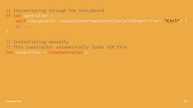 // Instantiating through the Storyboard
if let controller =
self.storyboard?.instantiateViewController(withIdentifier: "Ctrl") {
// ...
}
// Instantiating manually
// This constructor automatically loads XIB file
let controller = ViewController()
© akosma 2016 128

