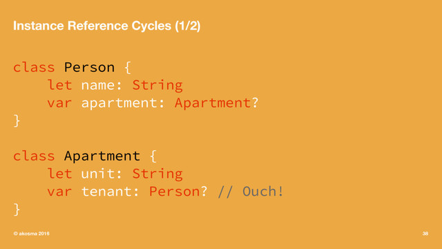 Instance Reference Cycles (1/2)
class Person {
let name: String
var apartment: Apartment?
}
class Apartment {
let unit: String
var tenant: Person? // Ouch!
}
© akosma 2016 38
