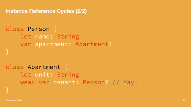Instance Reference Cycles (2/2)
class Person {
let name: String
var apartment: Apartment?
}
class Apartment {
let unit: String
weak var tenant: Person? // Yay!
}
© akosma 2016 40
