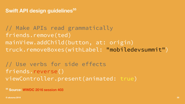 Swift API design guidelines55
// Make APIs read grammatically
friends.remove(ted)
mainView.addChild(button, at: origin)
truck.removeBoxes(withLabel: "mobiledevsummit")
// Use verbs for side effects
friends.reverse()
viewController.present(animated: true)
55 Source: WWDC 2016 session 403
© akosma 2016 50
