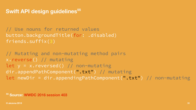 Swift API design guidelines55
// Use nouns for returned values
button.backgroundTitle(for: .disabled)
friends.suffix(3)
// Mutating and non-mutating method pairs
x.reverse() // mutating
let y = x.reversed() // non-mutating
dir.appendPathComponent(".txt") // mutating
let newDir = dir.appendingPathComponent(".txt") // non-mutating
55 Source: WWDC 2016 session 403
© akosma 2016 51

