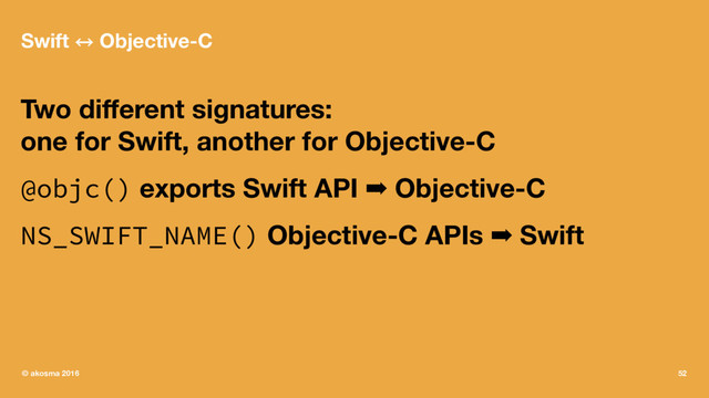 Swift 㲗 Objective-C
Two diﬀerent signatures:
one for Swift, another for Objective-C
@objc() exports Swift API ➡ Objective-C
NS_SWIFT_NAME() Objective-C APIs ➡ Swift
© akosma 2016 52
