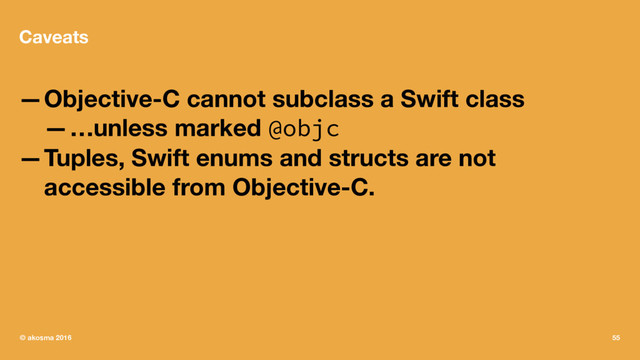 Caveats
—Objective-C cannot subclass a Swift class
—…unless marked @objc
—Tuples, Swift enums and structs are not
accessible from Objective-C.
© akosma 2016 55
