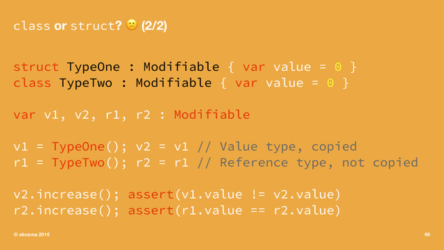 class or struct? ! (2/2)
struct TypeOne : Modifiable { var value = 0 }
class TypeTwo : Modifiable { var value = 0 }
var v1, v2, r1, r2 : Modifiable
v1 = TypeOne(); v2 = v1 // Value type, copied
r1 = TypeTwo(); r2 = r1 // Reference type, not copied
v2.increase(); assert(v1.value != v2.value)
r2.increase(); assert(r1.value == r2.value)
© akosma 2016 69
