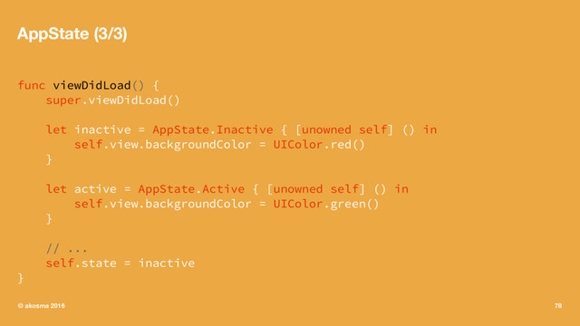AppState (3/3)
func viewDidLoad() {
super.viewDidLoad()
let inactive = AppState.Inactive { [unowned self] () in
self.view.backgroundColor = UIColor.red()
}
let active = AppState.Active { [unowned self] () in
self.view.backgroundColor = UIColor.green()
}
// ...
self.state = inactive
}
© akosma 2016 78
