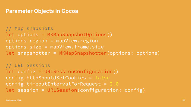 Parameter Objects in Cocoa
// Map snapshots
let options = MKMapSnapshotOptions()
options.region = mapView.region
options.size = mapView.frame.size
let snapshotter = MKMapSnapshotter(options: options)
// URL Sessions
let config = URLSessionConfiguration()
config.httpShouldSetCookies = false
config.timeoutIntervalForRequest = 2.0
let session = URLSession(configuration: config)
© akosma 2016 100
