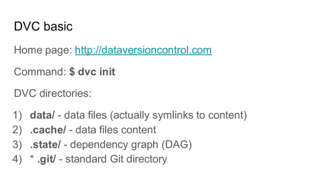 DVC basic
Home page: http://dataversioncontrol.com
Command: $ dvc init
DVC directories:
1) data/ - data files (actually symlinks to content)
2) .cache/ - data files content
3) .state/ - dependency graph (DAG)
4) * .git/ - standard Git directory
