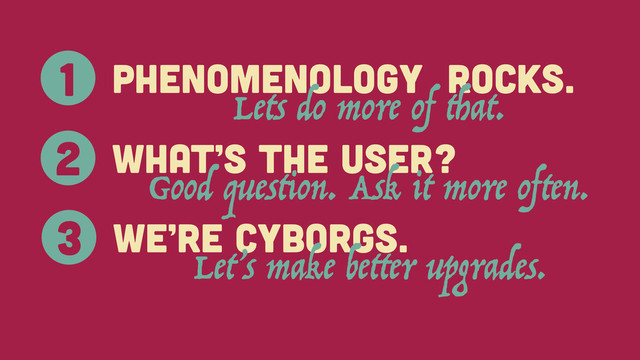 Phenomenology rocks.
1
Lets do more of that.
What’s the User?
2
Good question. Ask it more often.
We’re cyborgs.
3
Let’s make better upgrades.

