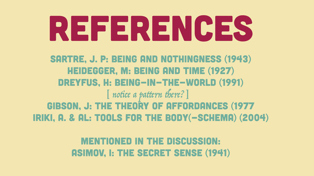 References
Sartre, J. P: Being And Nothingness (1943)
Heidegger, M: Being And TIME (1927)
Dreyfus, h: Being-in-the-world (1991)
Gibson, J: The Theory of Affordances (1977
Iriki, A. & al: Tools For the Body(-Schema) (2004)
Mentioned in the discussion:
Asimov, I: The Secret sense (1941)
[ notice a pattern there?]
