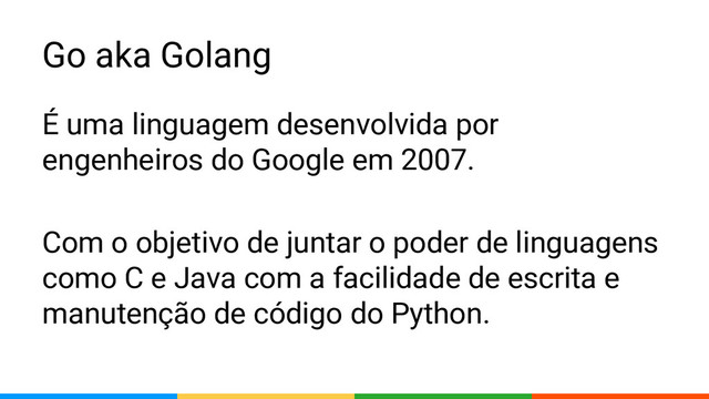 Go aka Golang
É uma linguagem desenvolvida por
engenheiros do Google em 2007.
Com o objetivo de juntar o poder de linguagens
como C e Java com a facilidade de escrita e
manutenção de código do Python.
