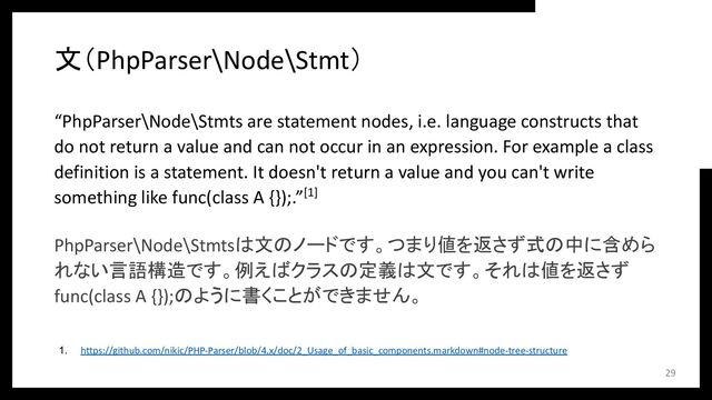 文（PhpParser\Node\Stmt）
“PhpParser\Node\Stmts are statement nodes, i.e. language constructs that
do not return a value and can not occur in an expression. For example a class
definition is a statement. It doesn't return a value and you can't write
something like func(class A {});.”[1]
PhpParser\Node\Stmtsは文のノードです。つまり値を返さず式の中に含めら
れない言語構造です。例えばクラスの定義は文です。それは値を返さず
func(class A {});のように書くことができません。
29
1. https://github.com/nikic/PHP-Parser/blob/4.x/doc/2_Usage_of_basic_components.markdown#node-tree-structure
