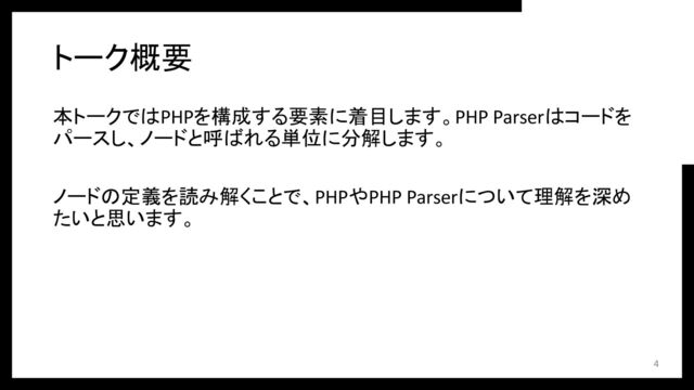 本トークではPHPを構成する要素に着目します。PHP Parserはコードを
パースし、ノードと呼ばれる単位に分解します。
ノードの定義を読み解くことで、PHPやPHP Parserについて理解を深め
たいと思います。
トーク概要
4
