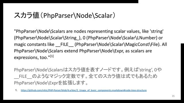 スカラ値（PhpParser\Node\Scalar）
"PhpParser\Node\Scalars are nodes representing scalar values, like 'string'
(PhpParser\Node\Scalar\String_), 0 (PhpParser\Node\Scalar\LNumber) or
magic constants like __FILE__ (PhpParser\Node\Scalar\MagicConst\File). All
PhpParser\Node\Scalars extend PhpParser\Node\Expr, as scalars are
expressions, too."[1]
PhpParser\Node\Scalarsはスカラ値を表すノードです。例えば’string’, 0や
__FILE__のようなマジック定数です。全てのスカラ値は式でもあるため
PhpParser\Node\Exprを拡張します。
35
1. https://github.com/nikic/PHP-Parser/blob/4.x/doc/2_Usage_of_basic_components.markdown#node-tree-structure
