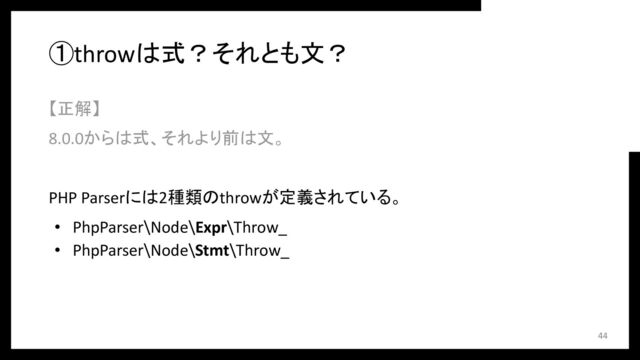 ①throwは式？それとも文？
【正解】
8.0.0からは式、それより前は文。
PHP Parserには2種類のthrowが定義されている。
• PhpParser\Node\Expr\Throw_
• PhpParser\Node\Stmt\Throw_
44
