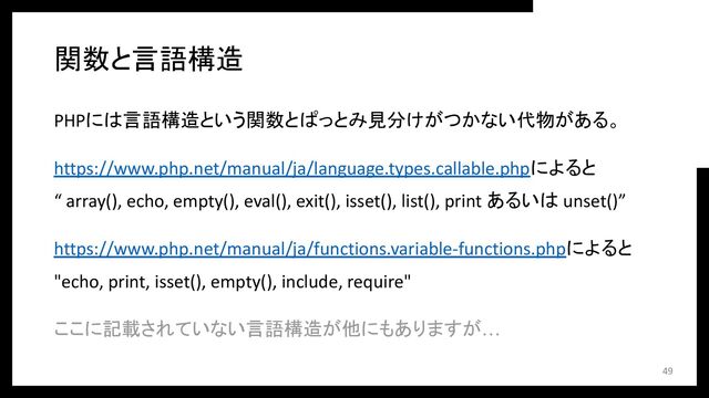 関数と言語構造
PHPには言語構造という関数とぱっとみ見分けがつかない代物がある。
https://www.php.net/manual/ja/language.types.callable.phpによると
“ array(), echo, empty(), eval(), exit(), isset(), list(), print あるいは unset()”
https://www.php.net/manual/ja/functions.variable-functions.phpによると
"echo, print, isset(), empty(), include, require"
ここに記載されていない言語構造が他にもありますが…
49
