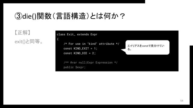 ③die()関数（言語構造）とは何か？
【正解】
exit()と同等。
54
class Exit_ extends Expr
{
/* For use in "kind" attribute */
const KIND_EXIT = 1;
const KIND_DIE = 2;
/** @var null|Expr Expression */
public $expr;
エイリアスをconstで見分けてい
る。
