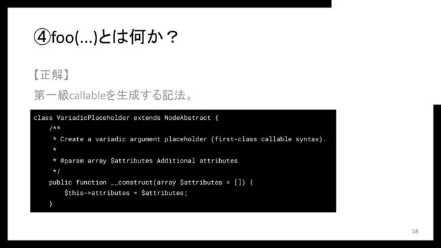 ④foo(...)とは何か？
【正解】
第一級callableを生成する記法。
58
class VariadicPlaceholder extends NodeAbstract {
/**
* Create a variadic argument placeholder (first-class callable syntax).
*
* @param array $attributes Additional attributes
*/
public function __construct(array $attributes = []) {
$this->attributes = $attributes;
}
