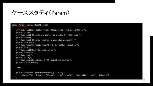 class Param extends NodeAbstract
{
/** @var null|Identifier|Name|ComplexType Type declaration */
public $type;
/** @var bool Whether parameter is passed by reference */
public $byRef;
/** @var bool Whether this is a variadic argument */
public $variadic;
/** @var Expr\Variable|Expr\Error Parameter variable */
public $var;
/** @var null|Expr Default value */
public $default;
/** @var int */
public $flags;
/** @var AttributeGroup[] PHP attribute groups */
public $attrGroups;
（略）
public function getSubNodeNames() : array {
return ['attrGroups', 'flags', 'type', 'byRef', 'variadic', 'var', 'default'];
}
ケーススタディ（Param）
85
