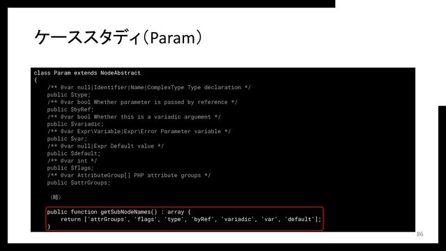 class Param extends NodeAbstract
{
/** @var null|Identifier|Name|ComplexType Type declaration */
public $type;
/** @var bool Whether parameter is passed by reference */
public $byRef;
/** @var bool Whether this is a variadic argument */
public $variadic;
/** @var Expr\Variable|Expr\Error Parameter variable */
public $var;
/** @var null|Expr Default value */
public $default;
/** @var int */
public $flags;
/** @var AttributeGroup[] PHP attribute groups */
public $attrGroups;
（略）
public function getSubNodeNames() : array {
return ['attrGroups', 'flags', 'type', 'byRef', 'variadic', 'var', 'default'];
}
ケーススタディ（Param）
86
